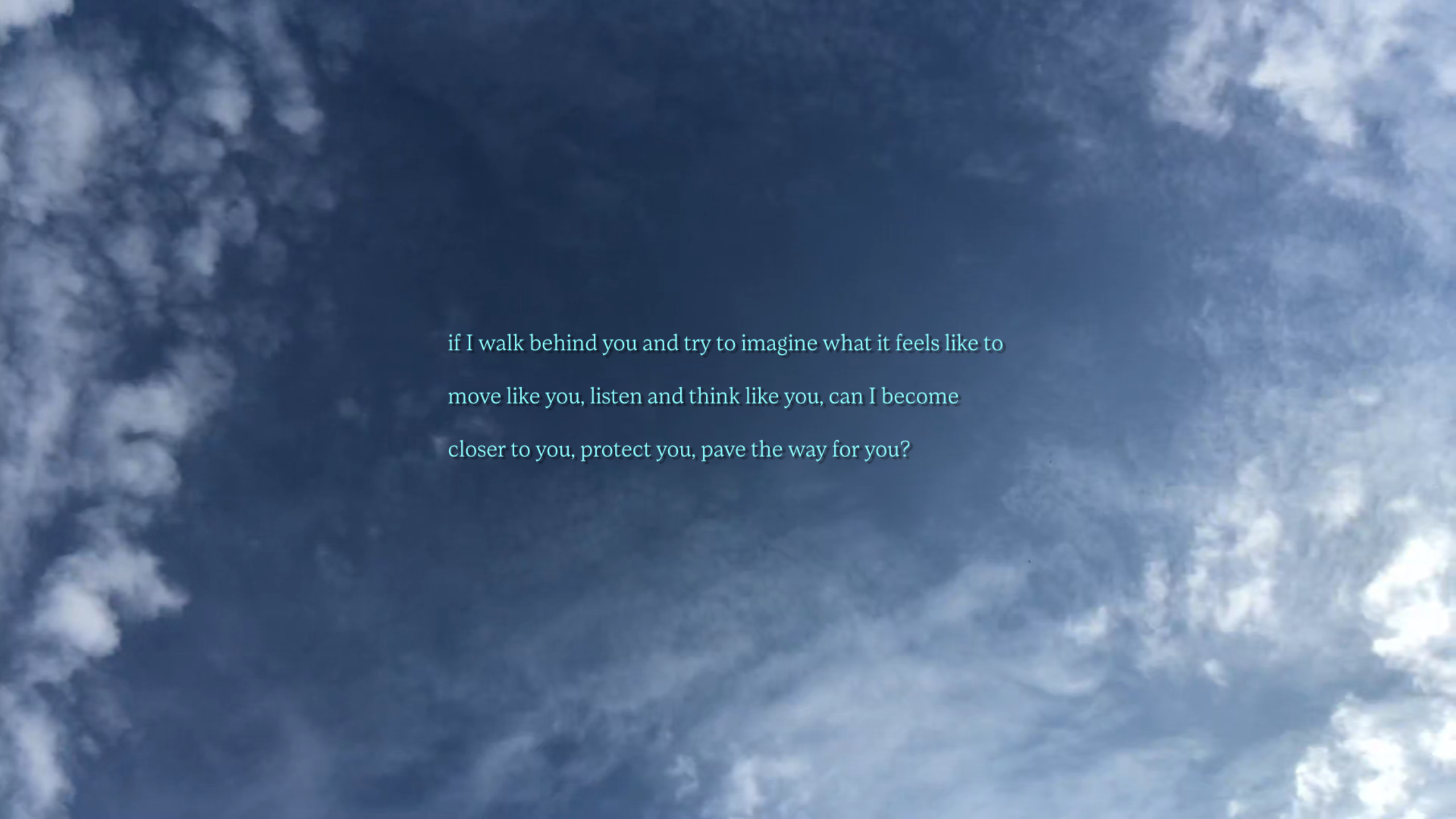 Image shows a screenshot of a blue sky with light clouds. Turquoise writing is imposed over the top, which reads, if I walk behind you and try to imagine what it feels like to move like you, listen and think like you, can I become closer to you, protect you, pave the way for you?